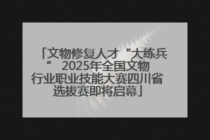 文物修复人才“大练兵” 2025年全国文物行业职业技能大赛四川省选拔赛即将启幕